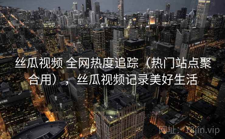 丝瓜视频 全网热度追踪（热门站点聚合用），丝瓜视频记录美好生活