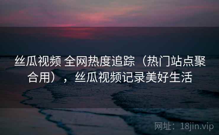 丝瓜视频 全网热度追踪（热门站点聚合用），丝瓜视频记录美好生活