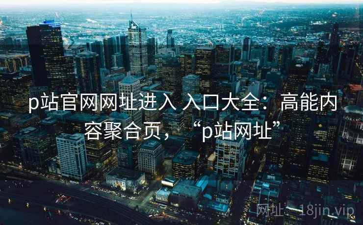 p站官网网址进入 入口大全：高能内容聚合页，“p站网址”