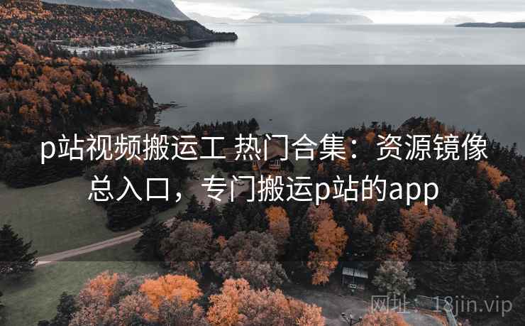 p站视频搬运工 热门合集：资源镜像总入口，专门搬运p站的app