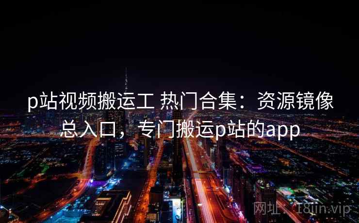 p站视频搬运工 热门合集：资源镜像总入口，专门搬运p站的app
