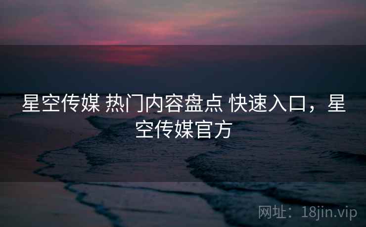 星空传媒 热门内容盘点 快速入口，星空传媒官方