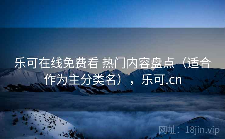 乐可在线免费看 热门内容盘点(适合作为主分类名),乐可.cn 乐可在线免费看 热门内容盘点(适合作为主分类名),乐可.cn