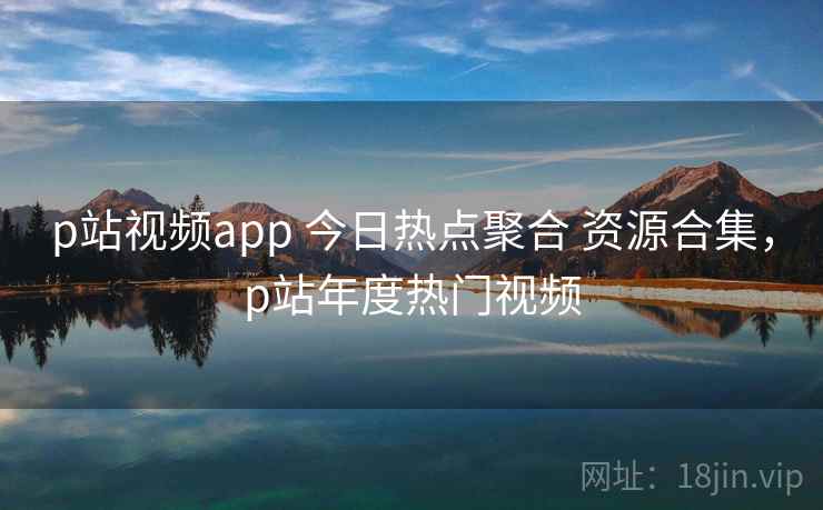 p站视频app 今日热点聚合 资源合集，p站年度热门视频