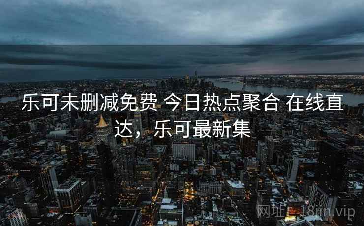 乐可未删减免费 今日热点聚合 在线直达,乐可最新集 乐可未删减免费 今日热点聚合 在线直达,乐可最新集
