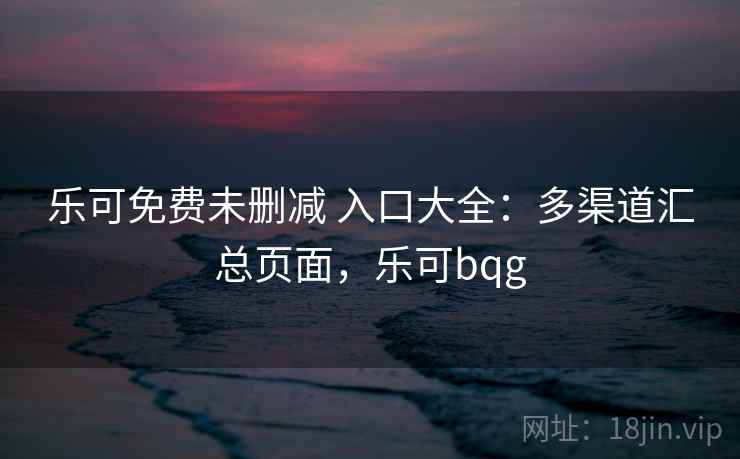 乐可免费未删减 入口大全:多渠道汇总页面,乐可bqg 乐可免费未删减 入口大全:多渠道汇总页面,乐可bqg