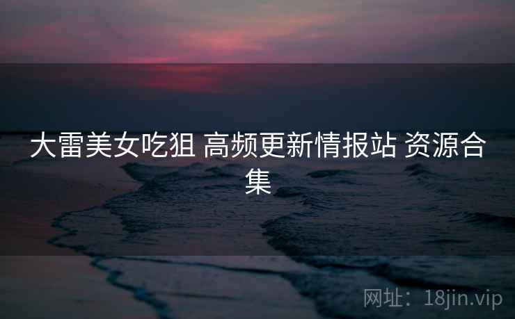 大雷美女吃狙 高频更新情报站 资源合集 大雷美女吃狙 高频更新情报站 资源合集