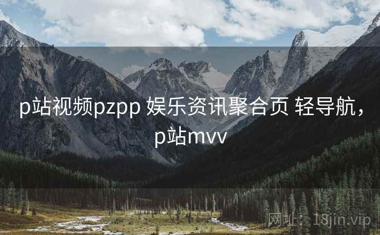 p站视频pzpp 娱乐资讯聚合页 轻导航，p站mvv