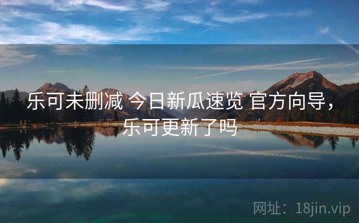 乐可未删减 今日新瓜速览 官方向导,乐可更新了吗 乐可未删减 今日新瓜速览 官方向导,乐可更新了吗