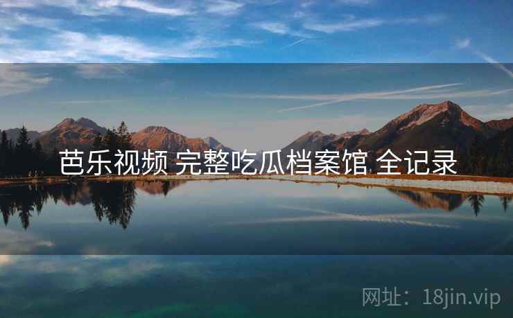 芭乐视频 完整吃瓜档案馆 全记录 芭乐视频 完整吃瓜档案馆 全记录