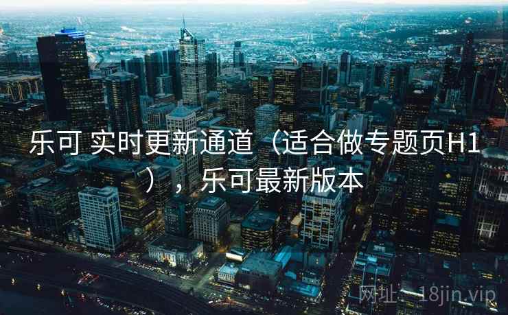 乐可 实时更新通道（适合做专题页H1），乐可最新版本