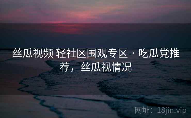 丝瓜视频 轻社区围观专区 · 吃瓜党推荐,丝瓜视情况 丝瓜视频 轻社区围观专区 · 吃瓜党推荐,丝瓜视情况