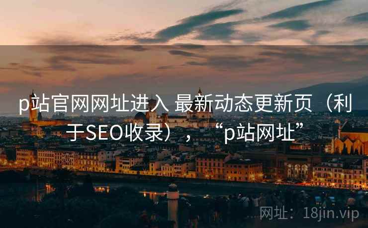 p站官网网址进入 最新动态更新页(利于SEO收录),“p站网址” p站官网网址进入 最新动态更新页(利于SEO收录),“p站网址”