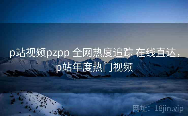 p站视频pzpp 全网热度追踪 在线直达，p站年度热门视频