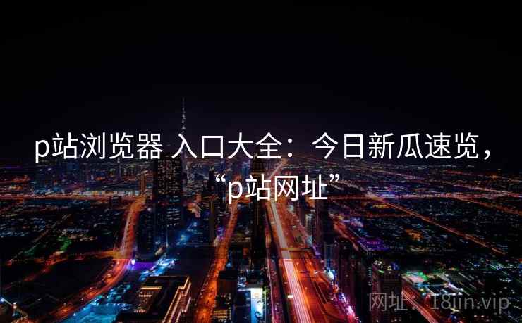 p站浏览器 入口大全：今日新瓜速览，“p站网址”