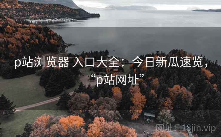 p站浏览器 入口大全:今日新瓜速览,“p站网址” p站浏览器 入口大全:今日新瓜速览,“p站网址”