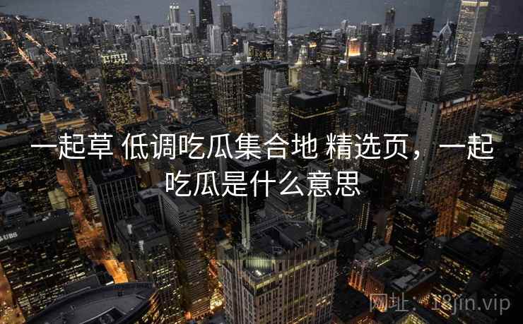 一起草 低调吃瓜集合地 精选页,一起吃瓜是什么意思 一起草 低调吃瓜集合地 精选页,一起吃瓜是什么意思
