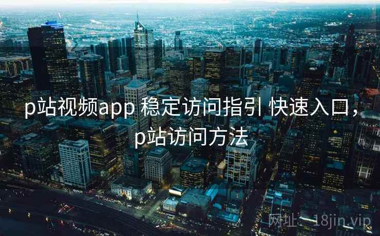p站视频app 稳定访问指引 快速入口，p站访问方法