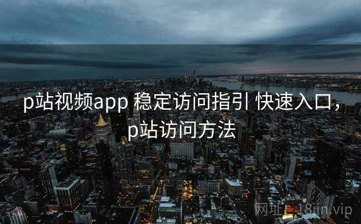 p站视频app 稳定访问指引 快速入口，p站访问方法