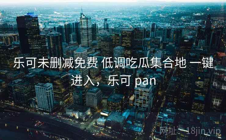 乐可未删减免费 低调吃瓜集合地 一键进入，乐可 pan