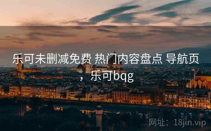 乐可未删减免费 热门内容盘点 导航页,乐可bqg 乐可未删减免费 热门内容盘点 导航页,乐可bqg