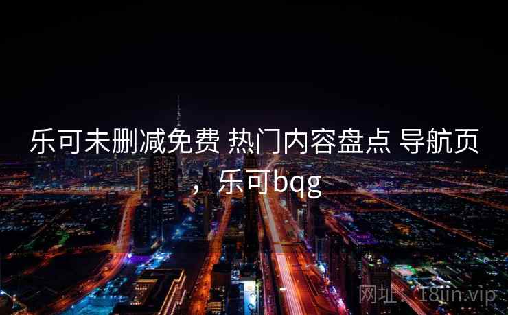 乐可未删减免费 热门内容盘点 导航页,乐可bqg 乐可未删减免费 热门内容盘点 导航页,乐可bqg