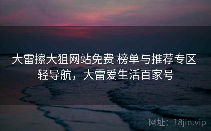 大雷擦大狙网站免费 榜单与推荐专区 轻导航,大雷爱生活百家号 大雷擦大狙网站免费 榜单与推荐专区 轻导航,大雷爱生活百家号