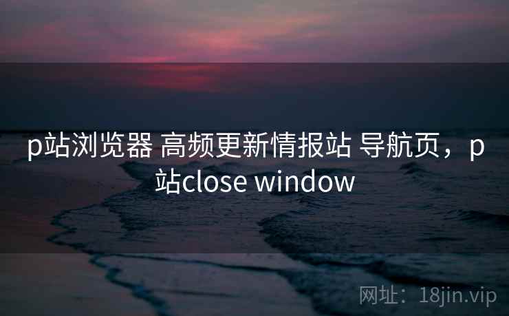 p站浏览器 高频更新情报站 导航页,p站close window p站浏览器 高频更新情报站 导航页,p站close window