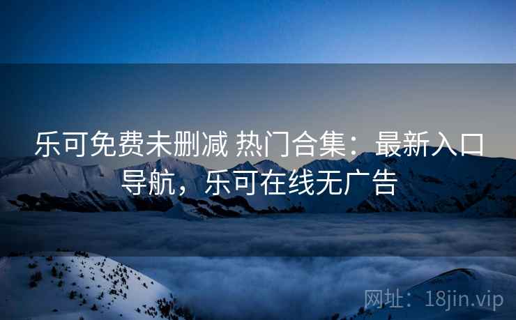 乐可免费未删减 热门合集：最新入口导航，乐可在线无广告