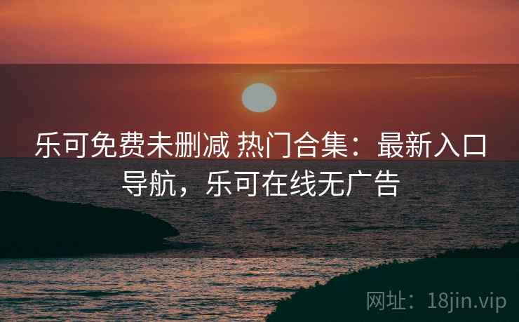 乐可免费未删减 热门合集:最新入口导航,乐可在线无广告 乐可免费未删减 热门合集:最新入口导航,乐可在线无广告