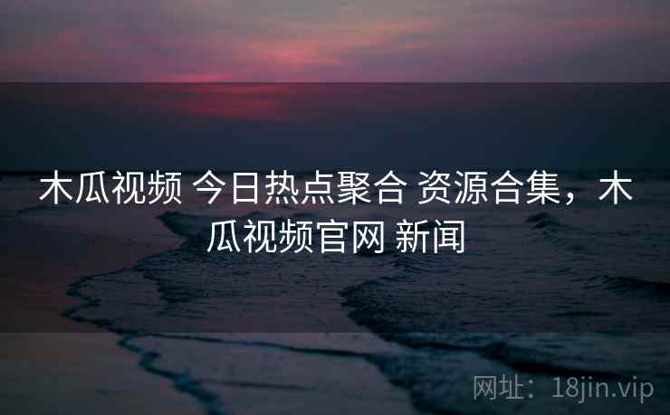 木瓜视频 今日热点聚合 资源合集，木瓜视频官网 新闻